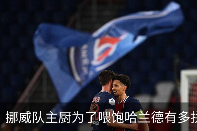 挪威队主厨为了喂饱哈兰德有多拼？他每天要补充6000卡路里热量，进入淘汰赛后球队紧急订购食材